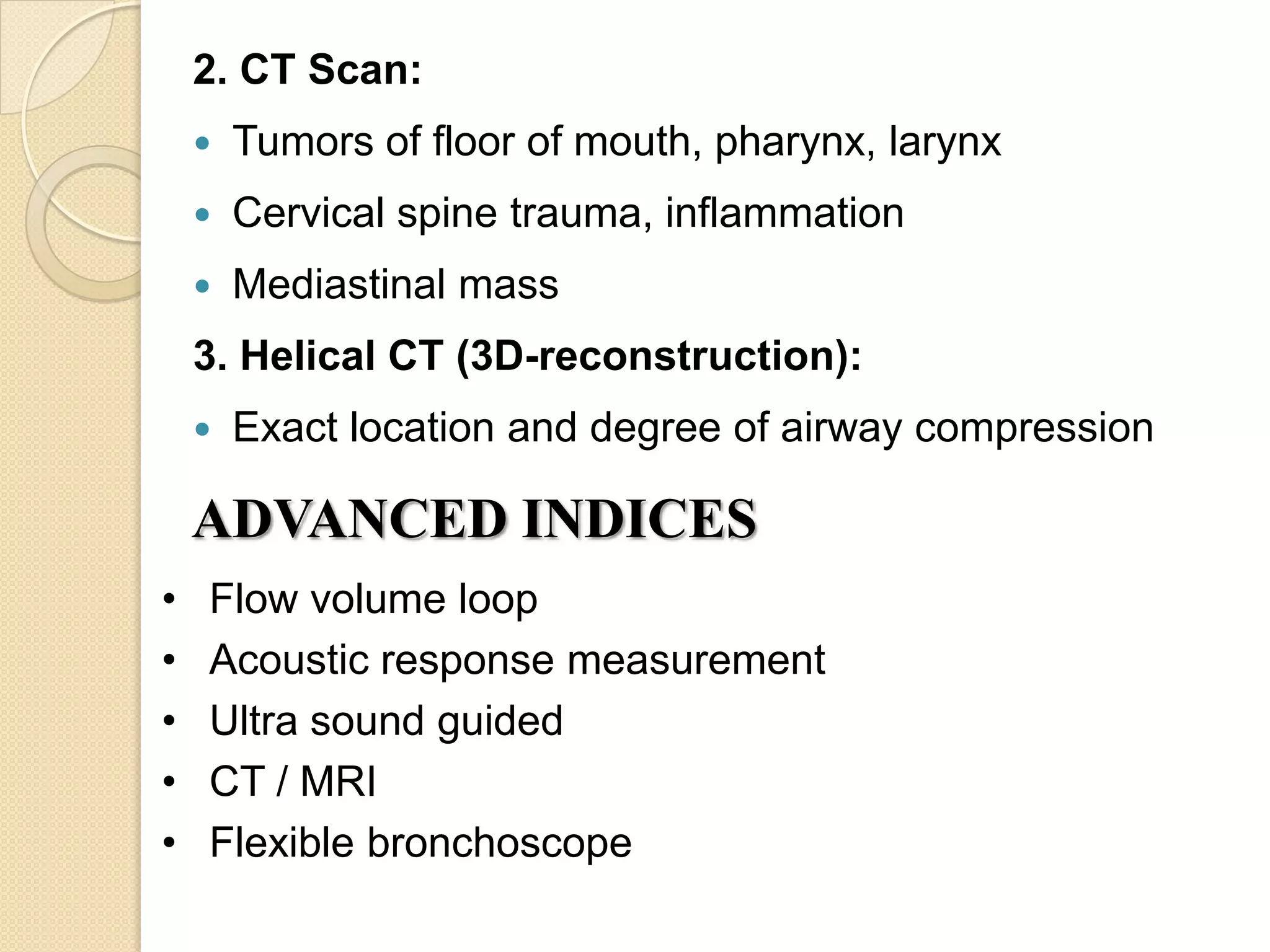2. CT Scan:
       Tumors of floor of mouth, pharynx, larynx
       Cervical spine trauma, inflammation
       Mediastinal mass
    3. Helical CT (3D-reconstruction):
       Exact location and degree of airway compression

    ADVANCED INDICES
•   Flow volume loop
•   Acoustic response measurement
•   Ultra sound guided
•   CT / MRI
•   Flexible bronchoscope
 