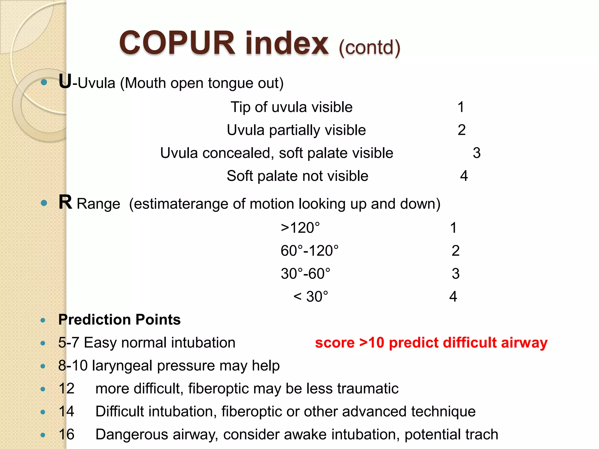 COPUR index (contd)
   U-Uvula (Mouth open tongue out)
                              Tip of uvula visible               1
                             Uvula partially visible                2
                   Uvula concealed, soft palate visible                  3
                             Soft palate not visible                 4
   R Range   (estimaterange of motion looking up and down)
                                       >120°                    1
                                       60°-120°                  2
                                       30°-60°                   3
                                        < 30°                   4
   Prediction Points
   5-7 Easy normal intubation             score >10 predict difficult airway
   8-10 laryngeal pressure may help
   12   more difficult, fiberoptic may be less traumatic
   14   Difficult intubation, fiberoptic or other advanced technique
   16   Dangerous airway, consider awake intubation, potential trach
 