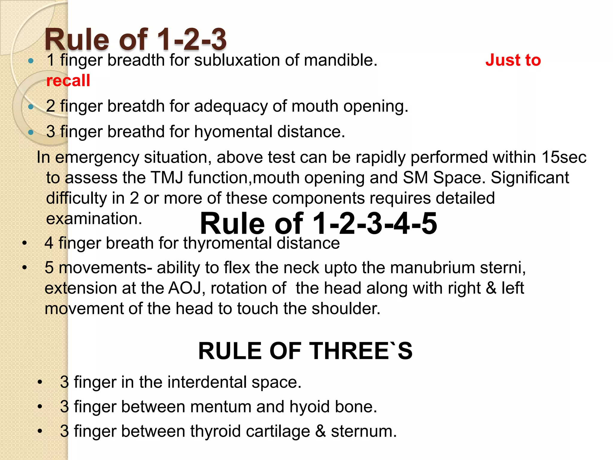 Rule of 1-2-3
   1 finger breadth for subluxation of mandible.               Just to
    recall
  2 finger breatdh for adequacy of mouth opening.
  3 finger breathd for hyomental distance.
  In emergency situation, above test can be rapidly performed within 15sec
    to assess the TMJ function,mouth opening and SM Space. Significant
    difficulty in 2 or more of these components requires detailed
    examination.
                         Rule of 1-2-3-4-5
• 4 finger breath for thyromental distance
• 5 movements- ability to flex the neck upto the manubrium sterni,
   extension at the AOJ, rotation of the head along with right & left
   movement of the head to touch the shoulder.

                        RULE OF THREE`S
    • 3 finger in the interdental space.
    • 3 finger between mentum and hyoid bone.
    • 3 finger between thyroid cartilage & sternum.
 