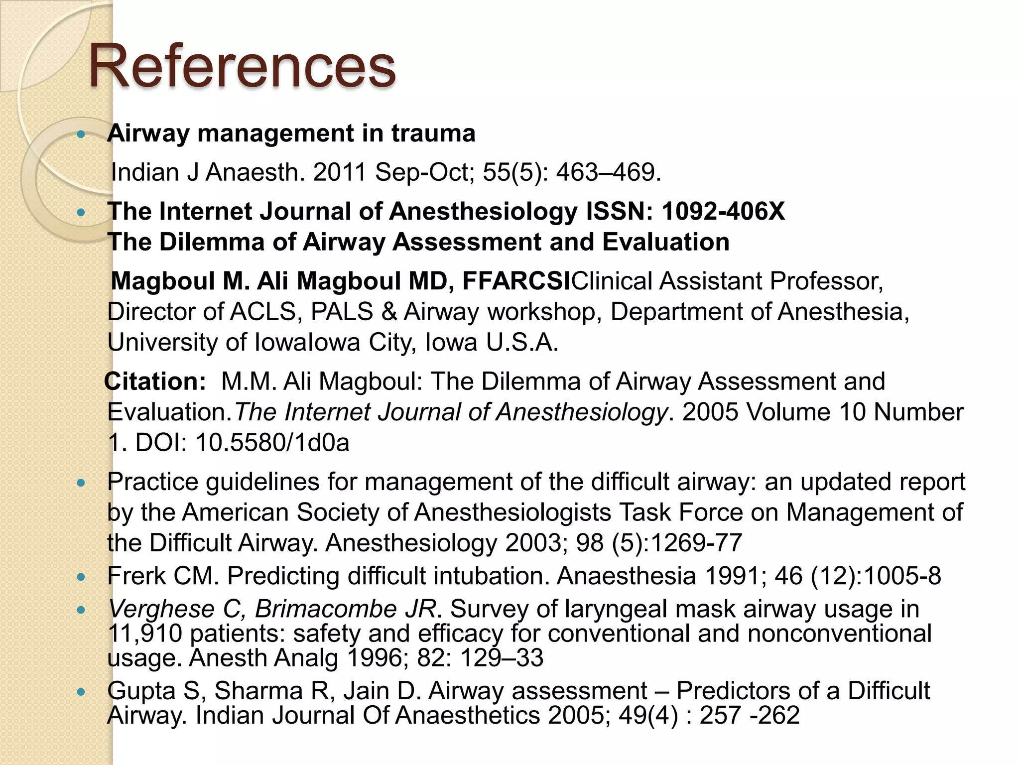 References
   Airway management in trauma
    Indian J Anaesth. 2011 Sep-Oct; 55(5): 463–469.
   The Internet Journal of Anesthesiology ISSN: 1092-406X
    The Dilemma of Airway Assessment and Evaluation
    Magboul M. Ali Magboul MD, FFARCSIClinical Assistant Professor,
    Director of ACLS, PALS & Airway workshop, Department of Anesthesia,
    University of IowaIowa City, Iowa U.S.A.
    Citation: M.M. Ali Magboul: The Dilemma of Airway Assessment and
    Evaluation.The Internet Journal of Anesthesiology. 2005 Volume 10 Number
    1. DOI: 10.5580/1d0a
 Practice guidelines for management of the difficult airway: an updated report
  by the American Society of Anesthesiologists Task Force on Management of
  the Difficult Airway. Anesthesiology 2003; 98 (5):1269-77
 Frerk CM. Predicting difficult intubation. Anaesthesia 1991; 46 (12):1005-8
 Verghese C, Brimacombe JR. Survey of laryngeal mask airway usage in
  11,910 patients: safety and efficacy for conventional and nonconventional
  usage. Anesth Analg 1996; 82: 129–33
 Gupta S, Sharma R, Jain D. Airway assessment – Predictors of a Difficult
  Airway. Indian Journal Of Anaesthetics 2005; 49(4) : 257 -262
 