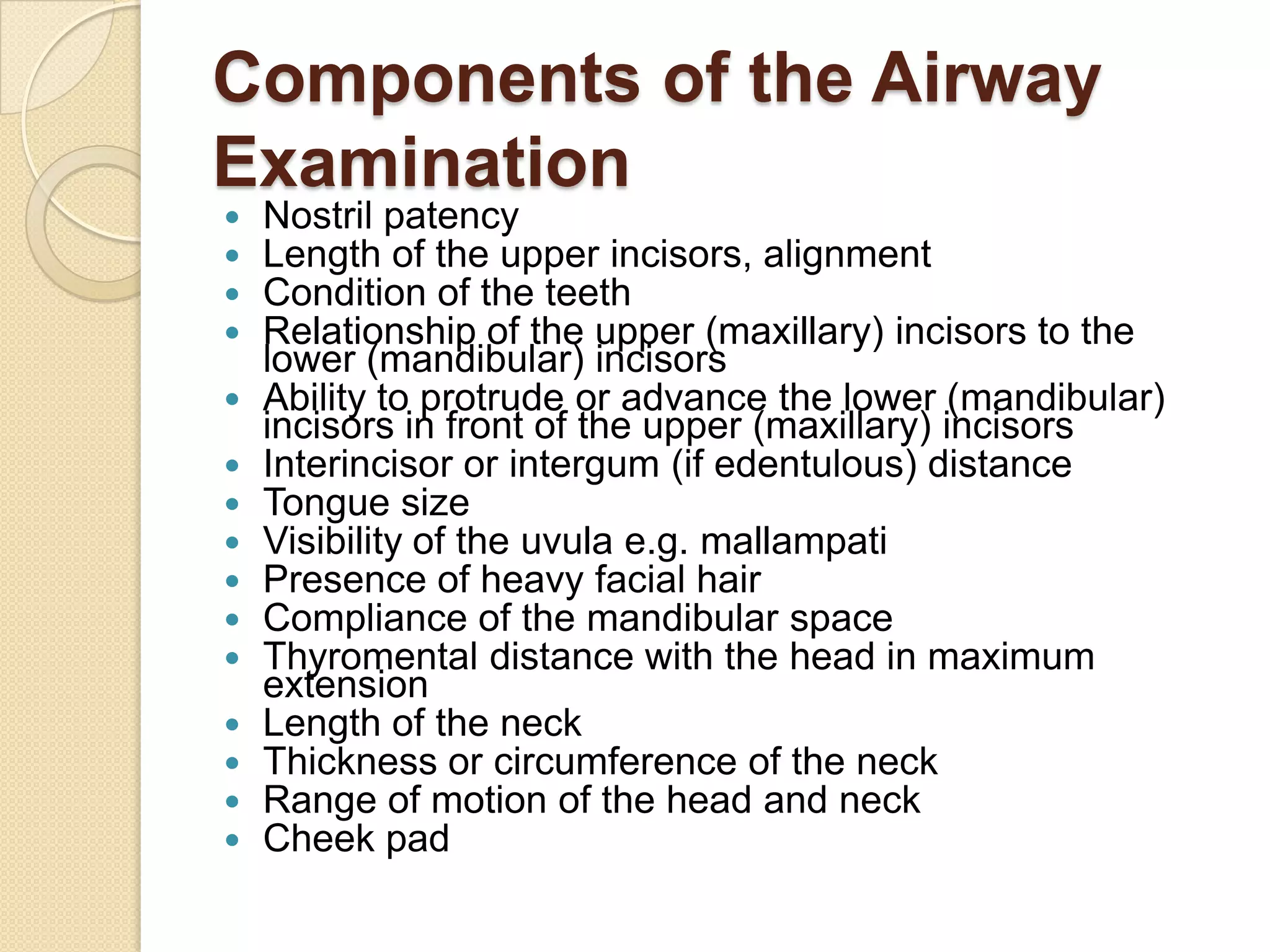 Components of the Airway
Examination
   Nostril patency
   Length of the upper incisors, alignment
   Condition of the teeth
   Relationship of the upper (maxillary) incisors to the
    lower (mandibular) incisors
   Ability to protrude or advance the lower (mandibular)
    incisors in front of the upper (maxillary) incisors
   Interincisor or intergum (if edentulous) distance
   Tongue size
   Visibility of the uvula e.g. mallampati
   Presence of heavy facial hair
   Compliance of the mandibular space
   Thyromental distance with the head in maximum
    extension
   Length of the neck
   Thickness or circumference of the neck
   Range of motion of the head and neck
   Cheek pad
 