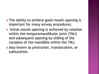  The ability to achieve good mouth opening is
important for many airway procedures.
 Initial mouth opening is achieved by rotation
within the temporomandibular joint (TMJ)
and subsequent opening by sliding of the
condyles of the mandible within the TMJ.
 Also known as protrusion, translocation, or
subluxation.
 