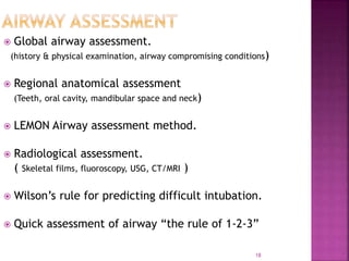 18
 Global airway assessment.
(history & physical examination, airway compromising conditions)
 Regional anatomical assessment
(Teeth, oral cavity, mandibular space and neck)
 LEMON Airway assessment method.
 Radiological assessment.
( Skeletal films, fluoroscopy, USG, CT/MRI )
 Wilson’s rule for predicting difficult intubation.
 Quick assessment of airway “the rule of 1-2-3”
 