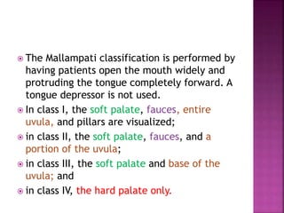  The Mallampati classification is performed by
having patients open the mouth widely and
protruding the tongue completely forward. A
tongue depressor is not used.
 In class I, the soft palate, fauces, entire
uvula, and pillars are visualized;
 in class II, the soft palate, fauces, and a
portion of the uvula;
 in class III, the soft palate and base of the
uvula; and
 in class IV, the hard palate only.
 