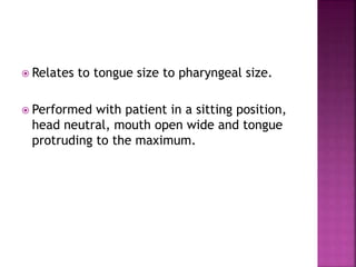  Relates to tongue size to pharyngeal size.
 Performed with patient in a sitting position,
head neutral, mouth open wide and tongue
protruding to the maximum.
 