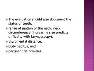  The evaluation should also document the
status of teeth,
 range of motion of the neck, neck
circumference (increasing size predicts
difficulty with laryngoscopy),
 thyromental distance,
 body habitus, and
 pertinent deformities.
 