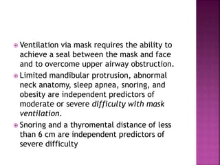  Ventilation via mask requires the ability to
achieve a seal between the mask and face
and to overcome upper airway obstruction.
 Limited mandibular protrusion, abnormal
neck anatomy, sleep apnea, snoring, and
obesity are independent predictors of
moderate or severe difficulty with mask
ventilation.
 Snoring and a thyromental distance of less
than 6 cm are independent predictors of
severe difficulty
 