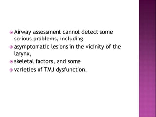  Airway assessment cannot detect some
serious problems, including
 asymptomatic lesions in the vicinity of the
larynx,
 skeletal factors, and some
 varieties of TMJ dysfunction.
 
