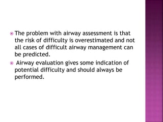  The problem with airway assessment is that
the risk of difficulty is overestimated and not
all cases of difficult airway management can
be predicted.
 Airway evaluation gives some indication of
potential difficulty and should always be
performed.
 