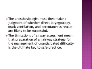  The anesthesiologist must then make a
judgment of whether direct laryngoscopy,
mask ventilation, and percutaneous rescue
are likely to be successful.
 The limitations of airway assessment mean
that preparation of an airway strategy for
the management of unanticipated difficulty
is the ultimate key to safe practice.
 