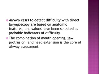  Airway tests to detect difficulty with direct
laryngoscopy are based on anatomic
features, and values have been selected as
probable indicators of difficulty.
 The combination of mouth opening, jaw
protrusion, and head extension is the core of
airway assessment
 