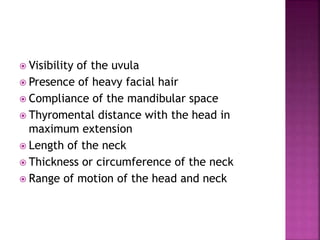  Visibility of the uvula
 Presence of heavy facial hair
 Compliance of the mandibular space
 Thyromental distance with the head in
maximum extension
 Length of the neck
 Thickness or circumference of the neck
 Range of motion of the head and neck
 