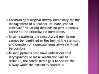  Creation of a surgical airway (necessary for the
management of a “cannot intubate, cannot
ventilate” situation) depends on percutaneous
access to the cricothyroid membrane.
 In some patients the cricothyroid membrane
cannot be identified or lies behind the sternum,
and creation of a percutaneous airway will not
be possible.
 In such patients who have indications that
laryngoscopy or mask ventilation will be
difficult, the safest strategy is to secure the
airway while the patient is conscious.
 