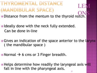 37
 Distance from the mentum to the thyroid notch.
 Ideally done with the neck fully extended.
Can be done in-line
 Gives an indication of the space anterior to the larynx
( the mandibular space )
 Normal  6 cms or 3 Finger breadth.
 Helps determine how readily the laryngeal axis will
fall in line with the pharyngeal axis.
LEM
ONS
 