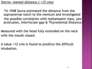 38
Sterno -mental distance.( >12 cms)
“In 1948 Savva estimated the distance from the
suprasternal notch to the mentum and investigated
the possible correlation with mallampatti class, jaw
protrusion, Interincisor gap & Thyromental Distance.”
Measured with the head fully extended on the neck
with the mouth closed.
A value <12 cms is found to predicts the difficult
intubation.
 