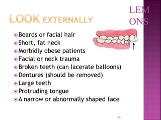 40
 Beards or facial hair
 Short, fat neck
 Morbidly obese patients
 Facial or neck trauma
 Broken teeth (can lacerate balloons)
 Dentures (should be removed)
 Large teeth
 Protruding tongue
 A narrow or abnormally shaped face
LEM
ONS
 