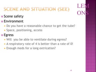 49
 Scene safety
 Environment
 Do you have a reasonable chance to get the tube?
 Space, positioning, access
 Egress
 Will you be able to ventilate during egress?
 A respiratory rate of 4 is better than a rate of 0!
 Enough meds for a long extrication?
LEM
ONS
 