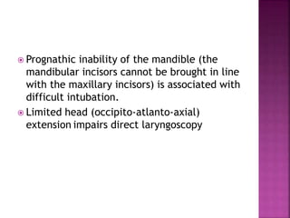  Prognathic inability of the mandible (the
mandibular incisors cannot be brought in line
with the maxillary incisors) is associated with
difficult intubation.
 Limited head (occipito-atlanto-axial)
extension impairs direct laryngoscopy
 