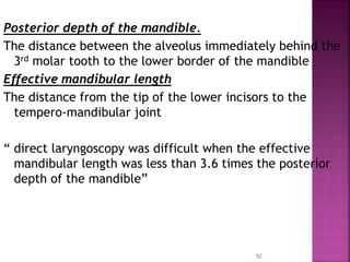 52
Posterior depth of the mandible.
The distance between the alveolus immediately behind the
3rd molar tooth to the lower border of the mandible
Effective mandibular length
The distance from the tip of the lower incisors to the
tempero-mandibular joint
“ direct laryngoscopy was difficult when the effective
mandibular length was less than 3.6 times the posterior
depth of the mandible”
 