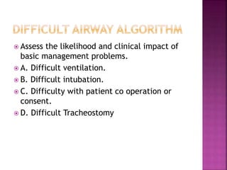  Assess the likelihood and clinical impact of
basic management problems.
 A. Difficult ventilation.
 B. Difficult intubation.
 C. Difficulty with patient co operation or
consent.
 D. Difficult Tracheostomy
 