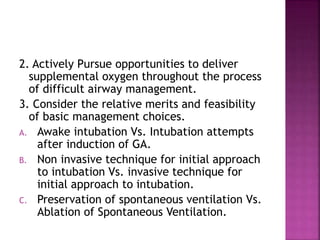 2. Actively Pursue opportunities to deliver
supplemental oxygen throughout the process
of difficult airway management.
3. Consider the relative merits and feasibility
of basic management choices.
A. Awake intubation Vs. Intubation attempts
after induction of GA.
B. Non invasive technique for initial approach
to intubation Vs. invasive technique for
initial approach to intubation.
C. Preservation of spontaneous ventilation Vs.
Ablation of Spontaneous Ventilation.
 