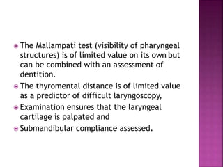  The Mallampati test (visibility of pharyngeal
structures) is of limited value on its own but
can be combined with an assessment of
dentition.
 The thyromental distance is of limited value
as a predictor of difficult laryngoscopy,
 Examination ensures that the laryngeal
cartilage is palpated and
 Submandibular compliance assessed.
 
