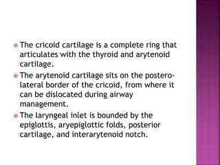  The cricoid cartilage is a complete ring that
articulates with the thyroid and arytenoid
cartilage.
 The arytenoid cartilage sits on the postero-
lateral border of the cricoid, from where it
can be dislocated during airway
management.
 The laryngeal inlet is bounded by the
epiglottis, aryepiglottic folds, posterior
cartilage, and interarytenoid notch.
 