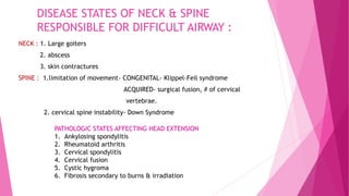 DISEASE STATES OF NECK & SPINE
RESPONSIBLE FOR DIFFICULT AIRWAY :
NECK : 1. Large goiters
2. abscess
3. skin contractures
SPINE : 1.limitation of movement- CONGENITAL- Klippel-Feil syndrome
ACQUIRED- surgical fusion, # of cervical
vertebrae.
2. cervical spine instability- Down Syndrome
PATHOLOGIC STATES AFFECTING HEAD EXTENSION
1. Ankylosing spondylitis
2. Rheumatoid arthritis
3. Cervical spondylitis
4. Cervical fusion
5. Cystic hygroma
6. Fibrosis secondary to burns & irradiation
 