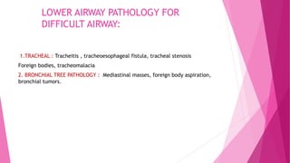 LOWER AIRWAY PATHOLOGY FOR
DIFFICULT AIRWAY:
1.TRACHEAL : Tracheitis , tracheoesophageal fistula, tracheal stenosis
Foreign bodies, tracheomalacia
2. BRONCHIAL TREE PATHOLOGY : Mediastinal masses, foreign body aspiration,
bronchial tumors.
 