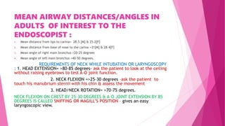 MEAN AIRWAY DISTANCES/ANGLES IN
ADULTS OF INTEREST TO THE
ENDOSCOPIST :
1. Mean distance from lips to carina= 28.5 [M] & 25.2[F]
2. Mean distance from base of nose to the carina =31[M] & 28.4[F]
3. Mean angle of right main bronchus =20-25 degrees
4. Mean angle of left main bronchus =40-50 degrees.
REQUIREMENTS OF NECK WHILE INTUBATION OR LARYNGOSCOPY
: 1. HEAD EXTENSION= >80-85 degrees- ask the patient to look at the ceiling
without raising eyebrows to test A-O joint function.
2. NECK FLEXION =>25-30 degrees –ask the patient to
touch his manubrium sternii with his chin & assess the movement
3. HEAD/NECK ROTATION= >70-75 degrees.
NECK FLEXION ON CHEST BY 25-30 DEGREES & A-O JOINT EXTENSION BY 85
DEGREES IS CALLED SNIFFING OR MAGILL’S POSITION – gives an easy
laryngoscopic view.
 