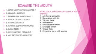 EXAMINE THE MOUTH
 1. IS THE MOUTH OPENING LIMITED ?
 2. IS MOUTH NARROW ?
 3. IS INTRA ORAL CAVITY SMALL ?
 4. IS VIEW OF FAUCES POOR ?
 5. IS TONGUE LARGE ?
 5. IS THERE CLEFT LIP OR PALATE ?
 6. LARGE TEETH ?
 7. UPPER INCISORS PROMINENT ?
 8. ANY PROSTHESES OR BRIDGES ?
PATHOLOGICAL STATES FOR DIFFICULTY IN MOUTH
OPENING:
1. Ankylosing spondylitis
2. Rheumatoid arthritis
3. TM joint fixity
4. Scleroderma
5. Local acute infections
6. Localized tumors
7. Tongue flaps
8. Circumoral burns with scarring
 