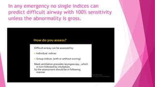 In any emergency no single indices can
predict difficult airway with 100% sensitivity
unless the abnormality is gross.
 