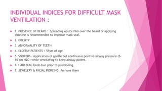 INDIVIDUAL INDICES FOR DIFFICULT MASK
VENTILATION :
 1. PRESENCE OF BEARD : Spreading opsite film over the beard or applying
Vaseline is recommended to improve mask seal.
 2. OBESITY
 3. ABNORMALITY OF TEETH
 4. ELDERLY PATIENTS > 55yrs of age
 5. SNORERS – Application of gentle but continuous positive airway pressure (5-
10 cm H2O) while ventilating to keep airway patent.
 6. HAIR BUN- Undo bun prior to positioning.
 7. JEWELERY & FACIAL PIERCING: Remove them
 