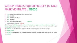 GROUP INDICES FOR DIFFICULTY TO FACE
MASK VENTILATE : OBESE
 1. O : OBESE [ Body mass index more than 26kg/m2]
 2. B : BEARDED
 3. E : ELDERLY [ Than 55yrs]
 4. S : SNOARERS
 5. E : EDENTULOUS [ No teeth] [= BONES]
Another one to remember : MOANS
This is identical to BONES except M : Mask seal difficulty due to receding mandible, syndromes with facial
abnormalities, burns, strictures.[ also may be due to small hands of the trainer, wrong size mask, oddly shaped
face,bushy beard,blood/vomit]
O : OBESITY- use 2 hands for mask seal & jaw thrust, avoid pushing in on soft tissues under jaw
A : ADVANCED AGE
N : NO TEETH- place gauge at site of leak as cheeks fall inward or put gauge inside mouth to ‘puff out’ cheek
S : SNORER.
 