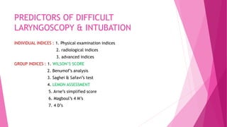 PREDICTORS OF DIFFICULT
LARYNGOSCOPY & INTUBATION
INDIVIDUAL INDICES : 1. Physical examination indices
2. radiological indices
3. advanced indices
GROUP INDICES : 1. WILSON’S SCORE
2. Benumof’s analysis
3. Saghei & Safavi’s test
4. LEMON ASSESSMENT
5. Arne’s simplified score
6. Magboul’s 4 M’s
7. 4 D’s
 