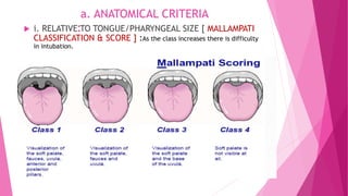a. ANATOMICAL CRITERIA
:
 i. RELATIVE TO TONGUE/PHARYNGEAL SIZE [ MALLAMPATI
CLASSIFICATION & SCORE ] :As the class increases there is difficulty
in intubation.
 
