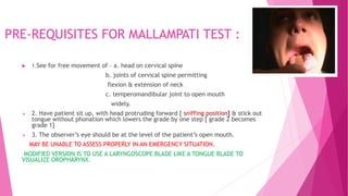 PRE-REQUISITES FOR MALLAMPATI TEST :
 1.See for free movement of – a. head on cervical spine
b. joints of cervical spine permitting
flexion & extension of neck
c. temperomandibular joint to open mouth
widely.
 2. Have patient sit up, with head protruding forward [ sniffing position] & stick out
tongue without phonation which lowers the grade by one step [ grade 2 becomes
grade 1]
 3. The observer’s eye should be at the level of the patient’s open mouth.
MAY BE UNABLE TO ASSESS PROPERLY IN AN EMERGENCY SITUATION.
MODIFIED VERSION IS TO USE A LARYNGOSCOPE BLADE LIKE A TONGUE BLADE TO
VISUALIZE OROPHARYNX.
 