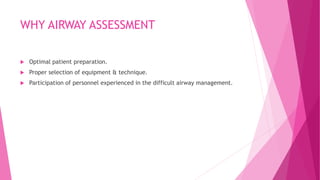 WHY AIRWAY ASSESSMENT
 Optimal patient preparation.
 Proper selection of equipment & technique.
 Participation of personnel experienced in the difficult airway management.
 