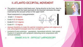 ii.ATLANTO-OCCIPITAL MOVEMENT
 The patient is asked to hold head erect, facing directly to the front, then he
is asked to extend the head maximally & the examiner estimates the angle
traversed by the occlusal surface of the upper teeth
Visual assessment or using goniometer
• Grade I > 35 degrees
• Grade II 22-34 degrees
• Grade III 12-21 degrees
• Grade IV < 12 degrees
 Assesses feasibility to make the optimal intubation position with alignment of
oral, pharyngeal & laryngeal axes into a straight line
 Limited A-O joint extension – spondylosis, rheumatoid arthritis, halo-jacket
fixation & in patients with symptoms indicating nerve compression with
cervical extension.
 GRADES III & IV : DIFFICULT LARYNGOSCOPY
 