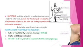  LIMITATIONS – A. Little reliability in prediction unless comb-
-ined with other tests. [ grade 3 or 4 mallampati who also has
a thyromental distance of less than 7cm is likely to present with
difficulty in intubation ]
B. Variation according to height, ethnicity
MODIFICATIONS TO IMPROVE THE ACCURACY :
1. Ratio of height to thyromental distance [ RHTMD]
2. Useful bedside screening test
3. RHTMD > 23.5 very sensitive predictor of difficult laryngoscopy.
 