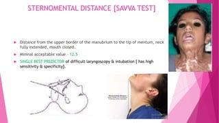 STERNOMENTAL DISTANCE [SAVVA TEST]
 Distance from the upper border of the manubrium to the tip of mentum, neck
fully extended, mouth closed.
 Mininal acceptable value – 12.5
 SINGLE BEST PREDICTOR of difficult laryngoscopy & intubation [ has high
sensitivity & specificity].
 