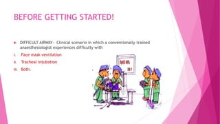 BEFORE GETTING STARTED!
 DIFFICULT AIRWAY- Clinical scenario in which a conventionally trained
anaesthesiologist experiences difficulty with
I. Face mask ventilation
II. Tracheal intubation
III. Both.
 