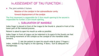 iv.ASSESSMENT OF TMJ FUNCTION :
 The joint exhibits 2 futions
Rotation of the condyle in the submandibular cavity
forward displacement of the condyle
The first movement is responsible for 2-3cm mouth opening & the second is
responsible for further 2-3cm mouth opening.
1. SUBLUXATION OF MANDIBLE
Index finger is placed in front of the tragus & the thumb is placed in front of the
lower part of the mastoid process.
Patient is asked to open his mouth as wide as possible.
Index finger in front of tragus can be indented in its space & the thumb can feel
the sliding movement of the condyle as the condyle of the mandible slides
forward.
2. Ask the patient to open his mouth wide & place 3 fingers (
index, middle & ring fingers) in the opening. If done,> 5cm & adequate for
laryngoscopy.
 