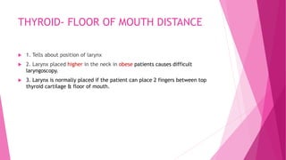 THYROID- FLOOR OF MOUTH DISTANCE
 1. Tells about position of larynx
 2. Larynx placed higher in the neck in obese patients causes difficult
laryngoscopy.
 3. Larynx is normally placed if the patient can place 2 fingers between top
thyroid cartilage & floor of mouth.
 