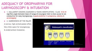 ADEQUACY OF OROPHARYNX FOR
LARYNGOSCOPY & INTUBATION
 1. MALLAMPATI GRADING [SAMSOON & YOUNG MODIFICATION] : CLASS III & IV
signifies angle between base of tongue & laryngeal inlet is more acute & not
conductive for easy laryngoscopy. [ good predictor in pregnancy, obesity &
acromegaly]
 2. NARROWNESS OF THE PALATE
A narrow, high arched palate offers
Very little space for laryngoscopy
& endotracheal intubation.
 