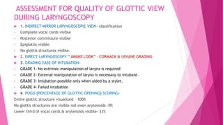 ASSESSMENT FOR QUALITY OF GLOTTIC VIEW
DURING LARYNGOSCOPY
 1. INDIRECT MIRROR LARYNGOSCOPIC VIEW- classification
• Complete vocal cords visible
• Posterior commissure visible
• Epiglottis visible
• No glottis structures visible.
 2. DIRECT LARYNGOSCOPY “ AWAKE LOOK” – CORMACK & LEHANE GRADING
 3. GRADING EASE OF INTUBATION-
• GRADE 1- No extrinsic manipulation of larynx is required
• GRADE 2- External manipulation of larynx is necessary to intubate.
• GRADE 3- Intubation possible only when aided by a stylet.
• GRADE 4- Failed intubation
 4. POGO [PERCENTAGE OF GLOTTIC OPENING] SCORING-
Entire glottic structure visualized – 100%
No glottis structures are visible not even arytenoids -0%
Lower third of vocal cords & arytenoids visible- 33%
 