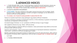 3.ADVANCED INDICES
 1. FLOW VOLUME LOOP- In this, forced expiratory volume & forced inspiratory volume are
recorded in quick succession on a spirogram. Flow plotted in vertical axis & volume on
horizontal. The shape of flow-volume loop indicates type of obstruction
 2.ACOUSTIC RESPONSE MEASUREMENT
 3.USG GUIDED- The sono anatomy of the upper airway structures such as tongue, hyoid-
thyroid-cricoid cartilages,epiglottis tracheal cartilages & esophagus can be identified in
normal & difficult airway patients.
 It is simple, non-invasive & easily portable in places like OT, CCU
Failure to visualize hyoid bone using sublingual usg predicts difficult intubation.
A 1.69 cm thickness or greater at hyoid bone level & a 3.47cm thickness or greater at thyrohyoid
membrane corresponds to difficult airway.
Increased tongue thickness >6.1cm =predictor of difficult airway in usg of tongue
Skin epiglottis distance by usg <18mm- difficult airway
Usg in obese patients to identify difficult intubation- mean pretracheal tissue 28mm at the level
of vocal cords= difficult airway
Anterior neck thickness .2.8cm at the level of hyoid bone & thyrohyoid membrane compared to
vocal cords = predictor of difficult laryngoscopy in obese.
Besides capnography being gold standard of diagnosing correct ET tube placement, USG confirms
ETT position in trachea when 2 hyperechoic lines are seen as double tract or double lumen sign.
 4.CT/MRI
 5. FLEXIBLE BRONCHOSCOPE
 