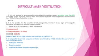 DIFFICULT MASK VENTILATION
1. It is not possible for an unassisted anesthesiologist to maintain oxygen saturation more than 90%
using 100% oxygen & positive pressure mask ventilation in a patient whose oxygen saturation was more
than 90% before anesthetic intervention.
And/ or
2. It is not possible for the unassisted anesthesiologist to prevent or reverse signs of inadequate
ventilation during positive pressure mask ventilation.
 2 MAIN REASONS FOR DIFFICULT MASK VENTILATION
1.Inadequate seal
2.Inadequate patency of airway.
INCIDENCE- 0.08%-5%
DIFFICULT MASK VENTILATION has been now redefined by ASA (2022) as
It is not possible to provide adequate ventilation ( confirmed by ETCO2 detection)because of one or
more following problems
1. Inadequate mask seal
2. Excessive gas leak
3. Excessive resistance to ingress /egress of gas.
 