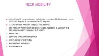NECK MOBILITY
 Normal head & neck movement includes an extension >80-85 degrees , fexion
of >25-30 degrees & rotation of>70-75 degrees.
 STEPS TO TELL PATIENT TO ELICIT THE ABOVE :
• ASK PATIENT TO PUT CHIN ON CHEST (NECK FLEXION) & LOOK AT THE
CEILING (HEAD EXTENSION AT A-O JOINT)
 PROBLEMS :
1. CERVICAL SPINE IMMOBILIZATION
2. ANKYLOSING SPONDYLITIS
3. RHEUMATOID ARTHRITIS
4. HALO FIXATION
 