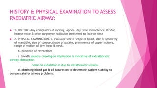 HISTORY & PHYSICAL EXAMINATION TO ASSESS
PAEDIATRIC AIRWAY:
 1. HISTORY- Any complaints of snoring, apnea, day time somnolence, stridor,
hoarse voice & prior surgery or radiation treatment to face or neck
 2. PHYSICAL EXAMINATION- a. evaluate size & shape of head, size & symmetry
of mandible, size of tongue, shape of palate, prominence of upper incisors,
range of motion of jaw, head & neck.
b. presence of retractions
c. breath sounds- crowing on inspiration is indicative of extrathoracic
airway obstruction
noise on exhalation is due to intrathoracic lesions.
d. obtaining blood gas & O2 saturation to determine patient’s ability to
compensate for airway problems.
 